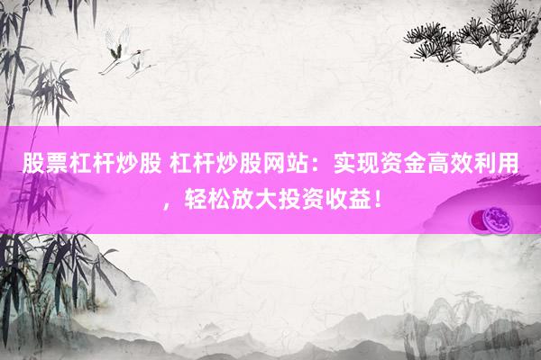 股票杠杆炒股 杠杆炒股网站：实现资金高效利用，轻松放大投资收益！