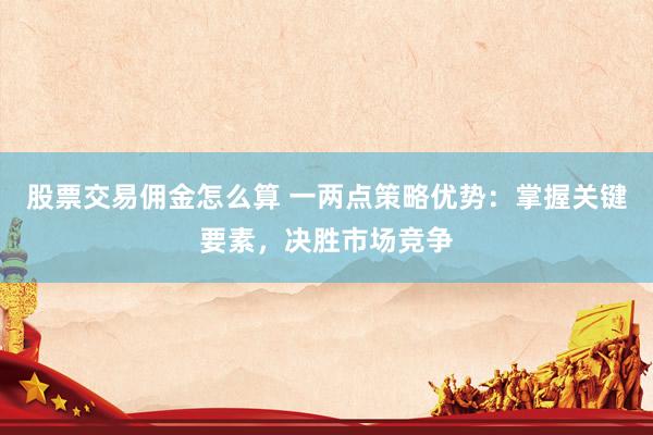 股票交易佣金怎么算 一两点策略优势：掌握关键要素，决胜市场竞争