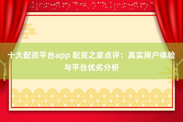 十大配资平台app 配资之家点评：真实用户体验与平台优劣分析