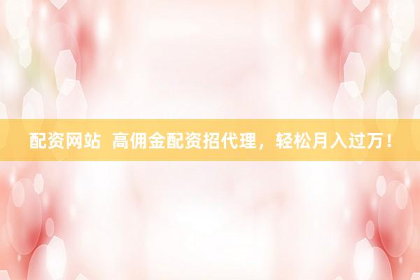 配资网站  高佣金配资招代理，轻松月入过万！