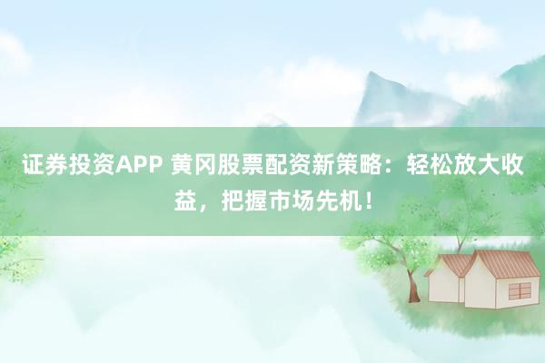 证券投资APP 黄冈股票配资新策略：轻松放大收益，把握市场先机！