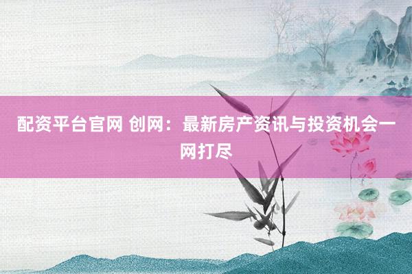 配资平台官网 创网：最新房产资讯与投资机会一网打尽