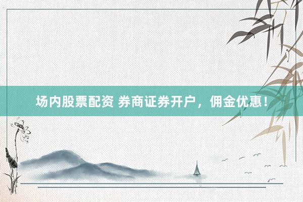 场内股票配资 券商证券开户，佣金优惠！